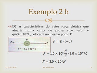 Exemplo 2 b
                      
     Dê as características do vetor força elétrica que
      atuaria numa carga de prova cujo valor é
      q=-3,0x10-3C, colocada no mesmo ponto P.




11/2/2013 04:05          Me. Betine Rost                  14
 