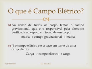 O que é Campo Elétrico?
              
     Ao redor de todos os corpo temos o campo
      gravitacional, que é o responsável pela alteração
      verificada no espaço em torno de um corpo.
              massa campo gravitacional massa

     Já o campo elétrico é o espaço em torno de uma
      carga elétrica.
                 Carga campo elétrico carga


11/2/2013 04:05            Me. Betine Rost                2
 