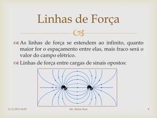 Linhas de Força
                        
     As linhas de força se estendem ao infinito, quanto
      maior for o espaçamento entre elas, mais fraco será o
      valor do campo elétrico.
     Linhas de força entre cargas de sinais opostos:




11/2/2013 04:05            Me. Betine Rost                    8
 