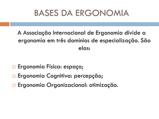 BASES DA ERGONOMIA
    A Associação Internacional de Ergonomia divide a
    ergonomia em três domínios de especialização. São
                           elas:

   Ergonomia Física: espaço;
   Ergonomia Cognitiva: percepção;
   Ergonomia Organizacional: otimização.
 
