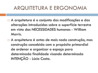 ARQUITETURA E ERGONOMIA
   A arquitetura é o conjunto das modificações e das
    alterações introduzidas sobre a superfície terrestre
    em vista das NECESSIDADES humanas - William
    Morris.
   A arquitetura é antes de mais nada construção, mas
    construção concebida com o propósito primordial
    de ordenar e organizar o espaço para
    determinada finalidade visando determinada
    INTENÇÃO - Lúcio Costa.
 