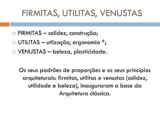 FIRMITAS, UTILITAS, VENUSTAS
   FIRMITAS – solidez, construção;
   UTILITAS – utlização, ergonomia *;
   VENUSTAS – beleza, plasticidade.

    Os seus padrões de proporções e os seus princípios
     arquiteturais: firmitas, utilitas e venustas (solidez,
       utilidade e beleza), inauguraram a base da
                     Arquitetura clássica.
 