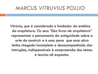 MARCUS VITRUVIUS POLLIO

Vitrúvio, que é considerado o fundador da estética
  da arquitetura. Os seus “Dez livros de arquitetura”
representam o pensamento da antiguidade sobre a
    arte de construir e é uma pena que essa obra
 tenha chegado incompleta e desacompanhada das
 instruções, indispensáveis à compreensão dos temas
                  e teorias ali expostas.
 