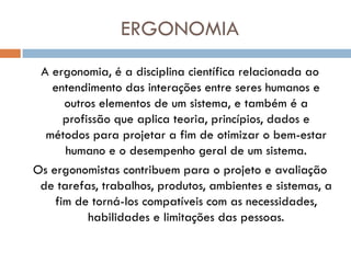 ERGONOMIA
 A ergonomia, é a disciplina científica relacionada ao
   entendimento das interações entre seres humanos e
      outros elementos de um sistema, e também é a
      profissão que aplica teoria, princípios, dados e
  métodos para projetar a fim de otimizar o bem-estar
      humano e o desempenho geral de um sistema.
Os ergonomistas contribuem para o projeto e avaliação
 de tarefas, trabalhos, produtos, ambientes e sistemas, a
    fim de torná-los compatíveis com as necessidades,
           habilidades e limitações das pessoas.
 