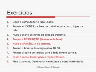 Exercícios
1.   Ligue o computador e faça Logon.
2.   Arraste 4 ICONES da área de trabalho para outro lugar da
     tela.
3.   Mude o plano de fundo da área de trabalho.
4.   Troque a RESOLUÇÃO (tamanho da tela).
5.   Mude a APARÊNCIA do sistema.
6.   Troque o horário do relógio para 18:00.
7.   Arraste a barra de tarefas para o lado direito da tela.
8.   Mude o menu Iniciar para o modo Clássico.
9.   Abra 2 janelas. Deixe uma Minimizada e outra Maximizada.

                         Professor Mateus C. Peinado
 