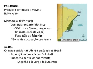 Pau-brasil
Produção de tintura e móveis
Baixo valor

Monopólio de Portugal
    Comerciantes arrendatários
      - Súditos da Coroa (burgueses)
      - Impostos (1/5 do valor)
      - Fundação de feitorias
    Não havia a ocupação das terras

1530...
Chegada de Martim Afonso de Sousa ao Brasil
    Expedição ordenada por D. João III
    Fundação da vila de São Vicente
         Engenho São Jorge dos Erasmos
 