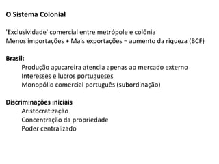 O Sistema Colonial

'Exclusividade' comercial entre metrópole e colônia
Menos importações + Mais exportações = aumento da riqueza (BCF)

Brasil:
      Produção açucareira atendia apenas ao mercado externo
      Interesses e lucros portugueses
      Monopólio comercial português (subordinação)

Discriminações iniciais
      Aristocratização
      Concentração da propriedade
      Poder centralizado
 