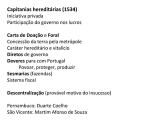 Capitanias hereditárias (1534)
Iniciativa privada
Participação do governo nos lucros

Carta de Doação e Foral
Concessão da terra pela metrópole
Caráter hereditário e vitalício
Diretos de governo
Deveres para com Portugal
     Povoar, proteger, produzir
Sesmarias (fazendas)
Sistema fiscal

Descentralização (provável motivo do insucesso)

Pernambuco: Duarte Coelho
São Vicente: Martim Afonso de Souza
 