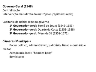 Governo Geral (1548)
Centralização
Intervenção mais direta da metrópole (capitanias reais)

Capitania da Bahia: sede do governo
     1º Governador-geral: Tomé de Souza (1549-1553)
     2º Governador-geral: Duarte da Costa (1553-1558)
     3º Governador-geral: Mem de Sá (1558-1572)

Câmaras Municipais
      Poder político, administrativo, judiciário, fiscal, monetário e
militar
      Aristocracia local: “homens bons”
      Benfeitores
 