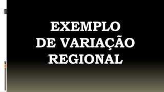 EXEMPLO
DE VARIAÇÃO
 REGIONAL
 
