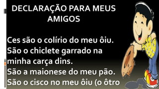 DECLARAÇÃO PARA MEUS
        AMIGOS

Ces são o colírio do meu ôiu.
São o chiclete garrado na
minha carça dins.
São a maionese do meu pão.
São o cisco no meu ôiu (o ôtro
 