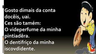 Gosto dimais da conta
docêis, uai.
Ces são tamém:
O videperfume da minha
pintiadêra.
O dentifriço da minha
iscovdidente.
 