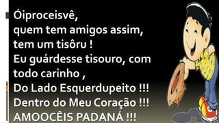 Óiproceisvê,
quem tem amigos assim,
tem um tisôru !
Eu guárdesse tisouro, com
todo carinho ,
Do Lado Esquerdupeito !!!
Dentro do Meu Coração !!!
AMOOCÊIS PADANÁ !!!
 