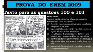 PROVA DO ENEM 2009
Texto para as questões 100 e 101
                 Questão 100
                 Tendo em vista a segunda fala do personagem
                 entrevistado, constata-se que
                 a) A o entrevistado deseja convencer o jornalista a
                     não publicar um livro.
                 b) o principal objetivo do entrevistado é explicar o
                     significado da palavra motivação.
                 c) são utilizados diversos recursos da linguagem
                     literária, tais como a metáfora e a metonímia.
                 d) o entrevistado deseja informar de modo objetivo
                     o jornalista sobre as etapas de produção de um
                     livro.
                 e) o principal objetivo do entrevistado é evidenciar
                     seu sentimento com
 