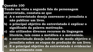 Questão 100
Tendo em vista a segunda fala do personagem
entrevistado, constata-se que
a) A o entrevistado deseja convencer o jornalista a
   não publicar um livro.
b) o principal objetivo do entrevistado é explicar o
   significado da palavra motivação.
c) são utilizados diversos recursos da linguagem
   literária, tais como a metáfora e a metonímia.
d) o entrevistado deseja informar de modo objetivo o
   jornalista sobre as etapas de produção de um livro.
e) E o principal objetivo do entrevistado é evidenciar
   seu sentimento com
 