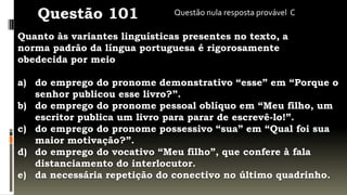 Questão 101                 Questão nula resposta provável C

Quanto às variantes linguísticas presentes no texto, a
norma padrão da língua portuguesa é rigorosamente
obedecida por meio

a) do emprego do pronome demonstrativo “esse” em “Porque o
   senhor publicou esse livro?”.
b) do emprego do pronome pessoal oblíquo em “Meu filho, um
   escritor publica um livro para parar de escrevê-lo!”.
c) do emprego do pronome possessivo “sua” em “Qual foi sua
   maior motivação?”.
d) do emprego do vocativo “Meu filho”, que confere à fala
   distanciamento do interlocutor.
e) da necessária repetição do conectivo no último quadrinho.
 