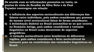 De acordo com as informações presentes no texto, os
pontos de vista de Serafim da Silva Neto e de Paul
Teyssier convergem em relação

a) à influência dos aspectos socioculturais nas diferenças dos
   falares entre indivíduos, pois ambos consideram que pessoas
   de mesmo nível sociocultural falam de forma semelhante.
b) à delimitação dialetal no Brasil assemelhar-se ao que ocorria
   na România Antiga, pois ambos consideram a variação
   linguística no Brasil como decorrente de aspectos
   geográficos.
c) à variação sociocultural entre brasileiros de diferentes
   regiões, pois ambos consideram o fator sociocultural de
   bastante peso na constituição das variedades linguísticas no
   Brasil.
 