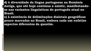 d) à diversidade da língua portuguesa na România
Antiga, que até hoje continua a existir, manifestando-
se nas variantes linguísticas do português atual no
Brasil.
e) à existência de delimitações dialetais geográficas
pouco marcadas no Brasil, embora cada um enfatize
aspectos diferentes da questão.
 