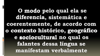 O modo pelo qual ela se
    diferencia
    diferencia, sistemática e
coerentemente, de acordo com
o contexto histórico geográfico
            histórico,
   e sociocultural no qual os
    falantes dessa língua se
   manifestam verbalmente
 