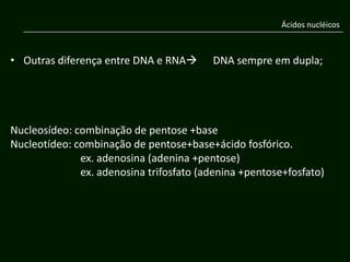 Ácidos nucléicos



• Outras diferença entre DNA e RNA      DNA sempre em dupla;




Nucleosídeo: combinação de pentose +base
Nucleotídeo: combinação de pentose+base+ácido fosfórico.
              ex. adenosina (adenina +pentose)
              ex. adenosina trifosfato (adenina +pentose+fosfato)
 