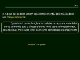 DNA



3. A base das cadeias variam consideravelmente, porém as cadeias
são complementares.

       Quando vai ter replicação e as cadeias se separam, uma delas
 serve de molde para a síntese de uma nova cadeia complementar,
gerando duas moléculas filhas da mesma composição da progenitora




                       DESENHO no quadro
 