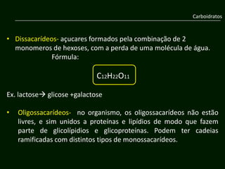 Carboidratos



• Dissacarídeos- açucares formados pela combinação de 2
  monomeros de hexoses, com a perda de uma molécula de água.
              Fórmula:

                             C12H22O11

Ex. lactose glicose +galactose

•   Oligossacarídeos- no organismo, os oligossacarídeos não estão
    livres, e sim unidos a proteínas e lipídios de modo que fazem
    parte de glicolípidios e glicoproteínas. Podem ter cadeias
    ramificadas com distintos tipos de monossacarídeos.
 