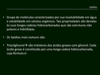 Lípidios



• Grupo de moléculas caracterizadas por sua insolubilidade em água
  e solubilidade em solutos orgânicos. Tais propriedades são devidas
  às suas longas cadeias hidrocarbonadas que são estruturas não
  polares e hidrófobas.

• Os lipídios mais comuns são:

• Triacilglicerol são triésteres dos ácidos graxos com glicerol. Cada
  ácido graxo é constituido por uma longa cadeia hidrocarbonada,
  cuja fórmula é:
 