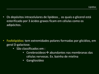 Lípidios



• Os depósitos intracelulares de lipideos , os quais o glicerol está
  esterificado por 3 ácidos graxos ficam em células como os
  adipócitos.



• Fosfolipídios: tem extremidades polares formadas por glicídios, em
  geral D-galactose.
      • São classificados em :
               • Cerebrosídeos abundantes nas membranas das
                  células nervosas. Ex. bainha de mielina
               • Gangliosídeo
 