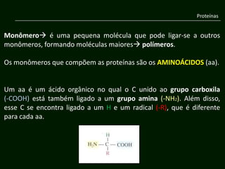 Proteínas


Monômero é uma pequena molécula que pode ligar-se a outros
monômeros, formando moléculas maiores polímeros.

Os monômeros que compõem as proteínas são os AMINOÁCIDOS (aa).


Um aa é um ácido orgânico no qual o C unido ao grupo carboxila
(-COOH) está também ligado a um grupo amina (-NH2). Além disso,
esse C se encontra ligado a um H e um radical (-R), que é diferente
para cada aa.
 