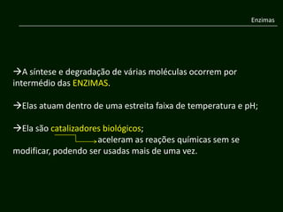 Enzimas




A síntese e degradação de várias moléculas ocorrem por
intermédio das ENZIMAS.

Elas atuam dentro de uma estreita faixa de temperatura e pH;

Ela são catalizadores biológicos;
                     aceleram as reações químicas sem se
modificar, podendo ser usadas mais de uma vez.
 
