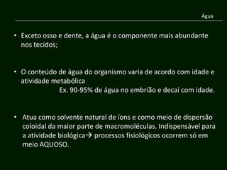 Água


• Exceto osso e dente, a água é o componente mais abundante
  nos tecidos;


• O conteúdo de água do organismo varia de acordo com idade e
  atividade metabólica
              Ex. 90-95% de água no embrião e decai com idade.


• Atua como solvente natural de íons e como meio de dispersão
  coloidal da maior parte de macromoléculas. Indispensável para
  a atividade biológica processos fisiológicos ocorrem só em
  meio AQUOSO.
 