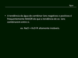 Água




• A tendência da água de combinar íons negativos e positivos é
  frequentemente MAIOR do que a tendência de os íons
  combinarem entre si.

              ex. NaCl + H2O altamente instáveis.
 