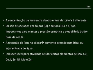 Sais




• A concentração de íons entre dentro e fora da célula é diferente.
• Os sais dissociados em ânions (Cl) e cátions (Na e K) são
  importantes para manter a pressão osmótica e o equilíbrio ácido-
  base da célula.
• A retenção de íons na célula aumento pressão osmótica, ou
  seja, entrada de água.
• Indispensável para atividade celular certos elementos de Mn, Cu,
  Co, I, Se, Ni, Mo e Zn.
 
