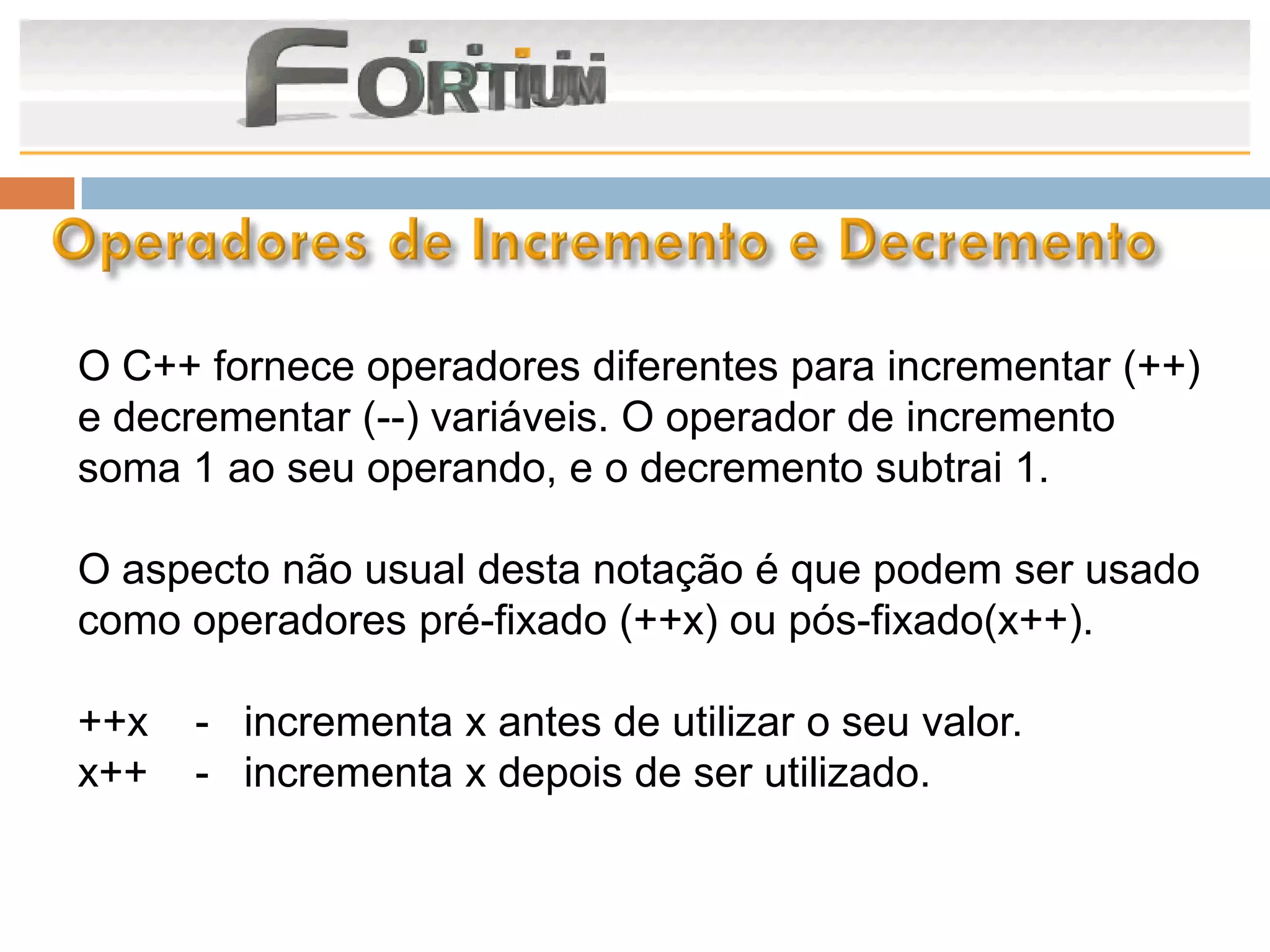 O C++ fornece operadores diferentes para incrementar (++)
e decrementar (--) variáveis. O operador de incremento
soma 1 ao seu operando, e o decremento subtrai 1.

O aspecto não usual desta notação é que podem ser usado
como operadores pré-fixado (++x) ou pós-fixado(x++).

++x   - incrementa x antes de utilizar o seu valor.
x++   - incrementa x depois de ser utilizado.
 