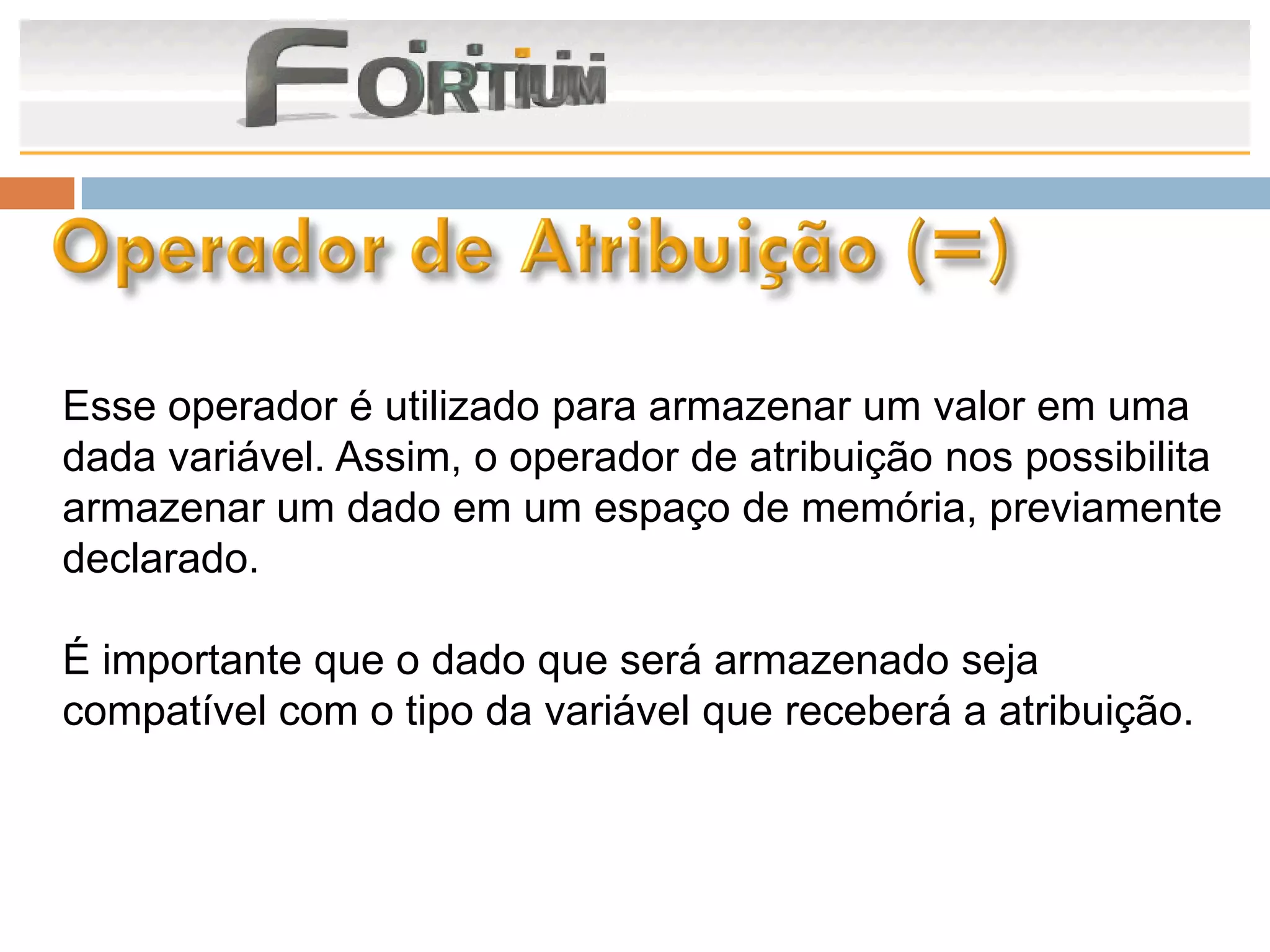 Esse operador é utilizado para armazenar um valor em uma
dada variável. Assim, o operador de atribuição nos possibilita
armazenar um dado em um espaço de memória, previamente
declarado.

É importante que o dado que será armazenado seja
compatível com o tipo da variável que receberá a atribuição.
 