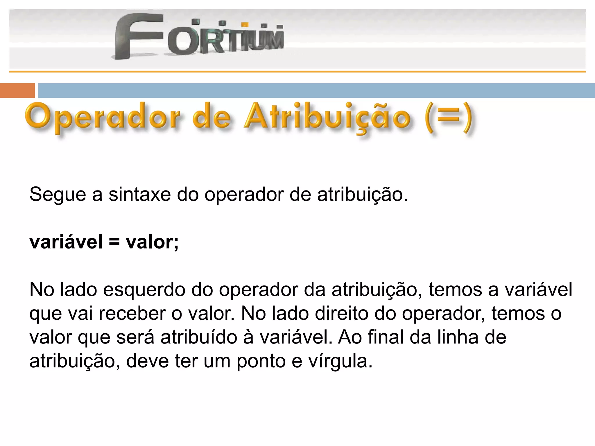 Segue a sintaxe do operador de atribuição.

variável = valor;

No lado esquerdo do operador da atribuição, temos a variável
que vai receber o valor. No lado direito do operador, temos o
valor que será atribuído à variável. Ao final da linha de
atribuição, deve ter um ponto e vírgula.
 