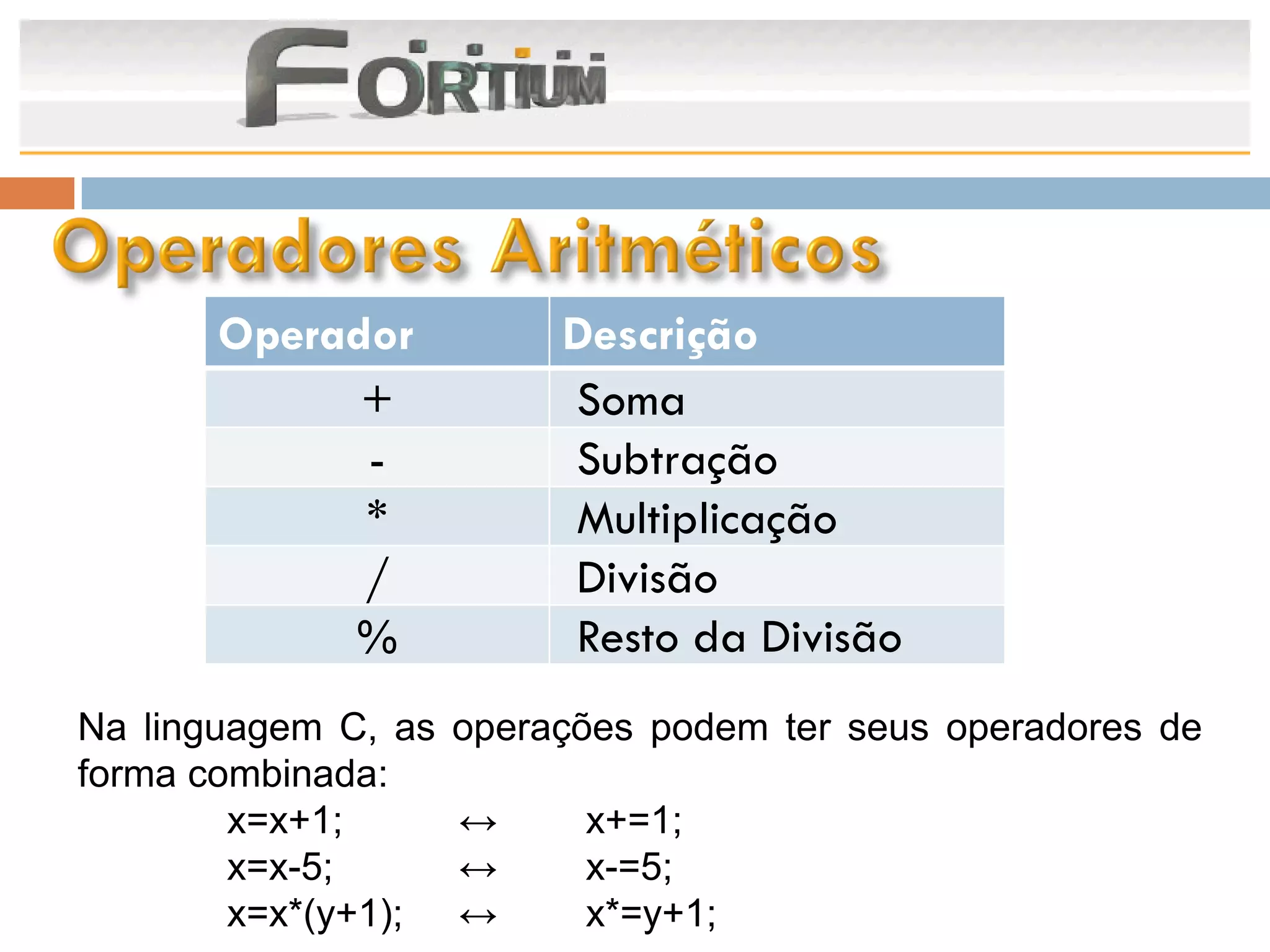 Operador           Descrição
             +            Soma
             -            Subtração
             *            Multiplicação
             /            Divisão
            %             Resto da Divisão
Na linguagem C, as   operações podem ter seus operadores de
forma combinada:
        x=x+1;       ↔     x+=1;
        x=x-5;       ↔     x-=5;
        x=x*(y+1);   ↔     x*=y+1;
 