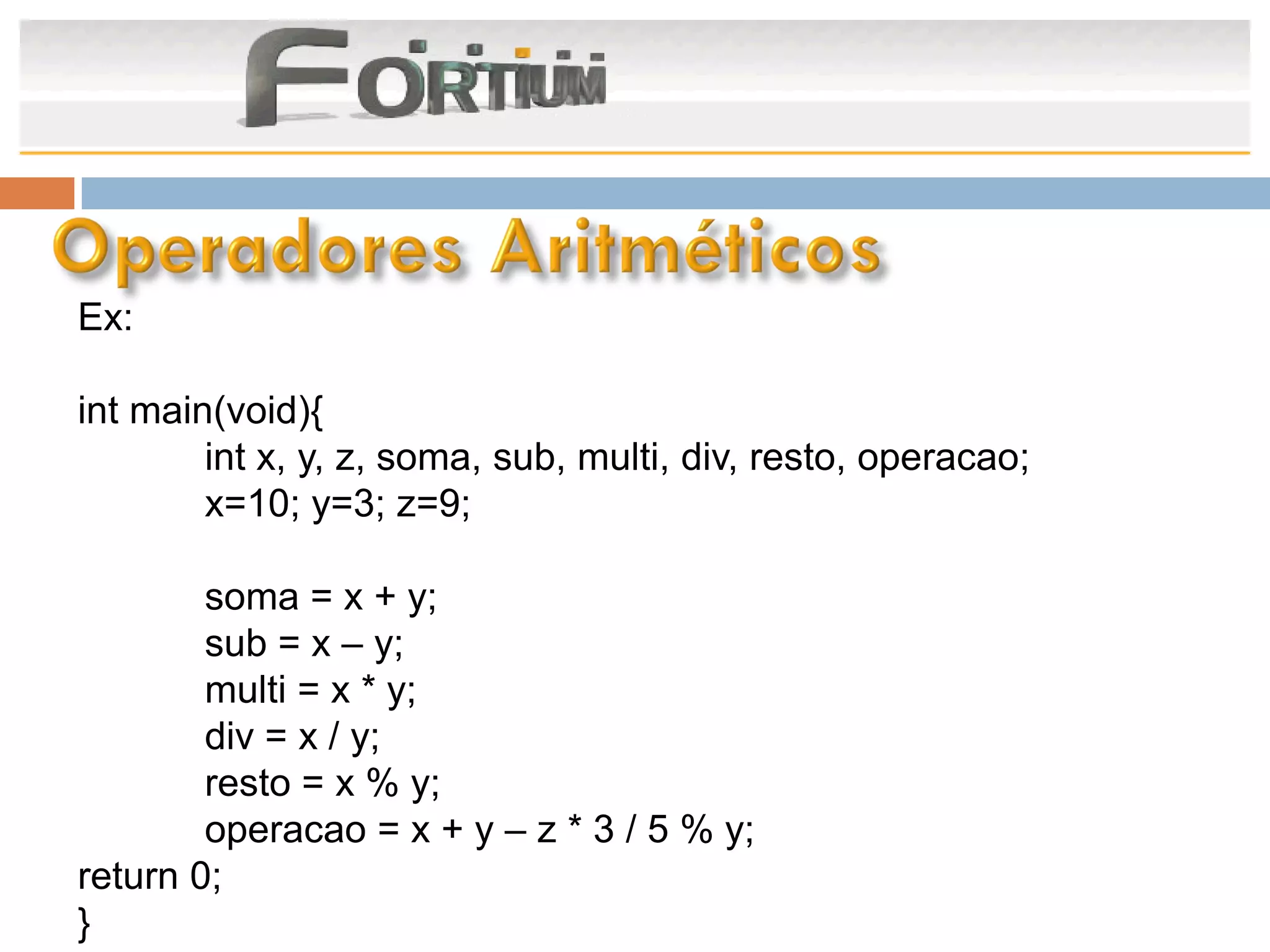 Ex:

int main(void){
        int x, y, z, soma, sub, multi, div, resto, operacao;
        x=10; y=3; z=9;

        soma = x + y;
        sub = x – y;
        multi = x * y;
        div = x / y;
        resto = x % y;
        operacao = x + y – z * 3 / 5 % y;
return 0;
}
 