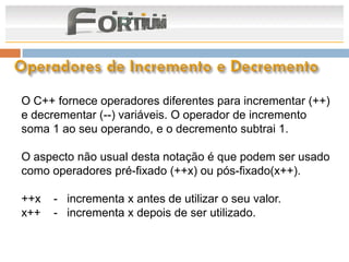 O C++ fornece operadores diferentes para incrementar (++)
e decrementar (--) variáveis. O operador de incremento
soma 1 ao seu operando, e o decremento subtrai 1.

O aspecto não usual desta notação é que podem ser usado
como operadores pré-fixado (++x) ou pós-fixado(x++).

++x   - incrementa x antes de utilizar o seu valor.
x++   - incrementa x depois de ser utilizado.
 