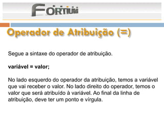 Segue a sintaxe do operador de atribuição.

variável = valor;

No lado esquerdo do operador da atribuição, temos a variável
que vai receber o valor. No lado direito do operador, temos o
valor que será atribuído à variável. Ao final da linha de
atribuição, deve ter um ponto e vírgula.
 