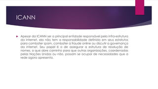 ICANN


   Apesar da ICANN ser a principal entidade responsável pela infra-estrutura
    da internet, ela não tem a responsabilidade definida em seus estatutos
    para combater spam, combater a fraude online ou discutir a governança
    da internet. Seu papel é o de assegurar a estrutura de resolução de
    nomes, o que abre caminho para que outras organizações, coordenadas
    pelas Nações Unidas ou não, possam se ocupar de necessidades que a
    rede agora apresenta.
 