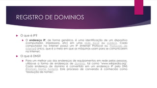 REGISTRO DE DOMINIOS

   O que é IP?
       O endereço IP, de forma genérica, é uma identificação de um dispositivo
        (computador, impressora, etc) em uma rede local ou pública. Cada
        computador na internet possui um IP (Internet Protocol ou Protocolo de
        internet) único, que é o meio em que as máquinas usam para se comunicarem
        na Internet.
   O que é DNS?
       Para um melhor uso dos endereços de equipamentos em rede pelas pessoas,
        utiliza-se a forma de endereços de domínio, tal como "www.wikipedia.org".
        Cada endereço de domínio é convertido em um endereço IP pelo DNS
        (Domain Name System). Este processo de conversão é conhecido como
        "resolução de nomes".
 
