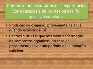 Com base nos resultados das experiências
consideradas e de muitas outras, foi
possível concluir :
• Produção de oxigénio, proveniente da água,
quando expostos à luz;
• Captação de CO2 que intervém na formação
de compostos orgânicos, no caso de
previamente haver um período de iluminação
suficiente.
 