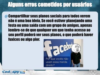 @Compartilhar seus planos sociais para todos verem
não é uma boa ideia, Se você estiver planejando uma
festa ou uma saída com um grupo de amigos, apenas
lembre-se de que qualquer um que tenha acesso ao
seu perfil poderá ver seus planos, o que poderá haver
fuxicos ou algo pior.
 