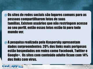 @Os sites de redes sociais são lugares comuns para as
pessoas compartilharem fotos de suas
famílias, Existem usuários que não restringem acesso
ao seu perfil, então essas fotos estão lá para todo
mundo ver.
@A pesquisa realizada pela Kaspersky apresentam
dados surpreendentes: 20% dos links mais perigosos
estão hospedados em redes como Facebook, Twitter e
Google+. Os sites com conteúdo adulto ficam com 14%
dos links com vírus.
 