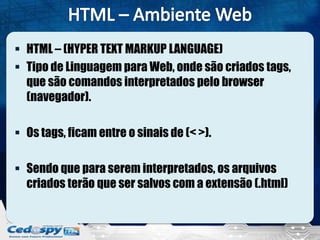  HTML – (HYPER TEXT MARKUP LANGUAGE)
 Tipo de Linguagem para Web, onde são criados tags,
que são comandos interpretados pelo browser
(navegador).
 Os tags, ficam entre o sinais de (< >).
 Sendo que para serem interpretados, os arquivos
criados terão que ser salvos com a extensão (.html)
 