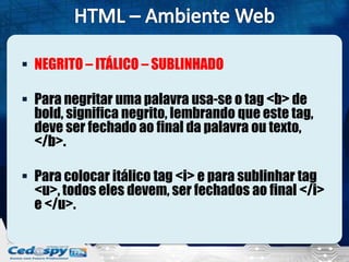  NEGRITO – ITÁLICO – SUBLINHADO
 Para negritar uma palavra usa-se o tag <b> de
bold, significa negrito, lembrando que este tag,
deve ser fechado ao final da palavra ou texto,
</b>.
 Para colocar itálico tag <i> e para sublinhar tag
<u>, todos eles devem, ser fechados ao final </i>
e </u>.
 