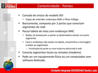 Conectividade - Pontes
◉ Camada de enlace do modelo OSI
• Capaz de entender endereços MAC e filtrar tráfego
◉ Basicamente, composta por 2 portas que conectam
segmentos de rede
◉ Possui tabela de rotas com endereços MAC
• Dados só atravessam a ponte se destinatário estiver no outro
segmento
• Caso o endereço não exista na tabela, encaminha a mensagem
a todos os segmentos
○ Inicialização da ponte ou nova máquina adicionada à rede
◉ Conecta segmentos locais ou remotos (modems)
◉ Pode ser um equipamento físico ou um computador com
software dedicado.
 