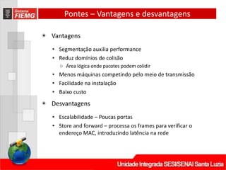 Pontes – Vantagens e desvantagens
◉ Vantagens
• Segmentação auxilia performance
• Reduz domínios de colisão
○ Área lógica onde pacotes podem colidir
• Menos máquinas competindo pelo meio de transmissão
• Facilidade na instalação
• Baixo custo
◉ Desvantagens
• Escalabilidade – Poucas portas
• Store and forward – processa os frames para verificar o
endereço MAC, introduzindo latência na rede
 