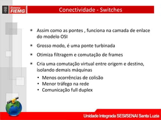 Conectividade - Switches
◉ Assim como as pontes , funciona na camada de enlace
do modelo OSI
◉ Grosso modo, é uma ponte turbinada
◉ Otimiza filtragem e comutação de frames
◉ Cria uma comutação virtual entre origem e destino,
isolando demais máquinas
• Menos ocorrências de colisão
• Menor tráfego na rede
• Comunicação full duplex
 